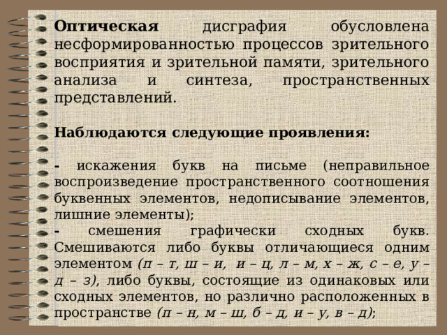 Оптическая дисграфия обусловлена несформированностью процессов зрительного восприятия и зрительной памяти, зрительного анализа и синтеза, пространственных представлений. Наблюдаются следующие проявления: - искажения букв на письме (неправильное воспроизведение пространственного соотношения буквенных элементов, недописывание элементов, лишние элементы); - смешения графически сходных букв. Смешиваются либо буквы отличающиеся одним элементом (п – т, ш – и,  и – ц, л – м, х – ж, с – е, у – д – з) , либо буквы, состоящие из одинаковых или сходных элементов, но различно расположенных в пространстве (п – н, м – ш, б – д, и – у, в – д) ;  - зеркальное письмо.  Нохки (ножки), синииа (синица), птищи (птицы), колнапа (комната), всюбу (всюду), опишку (опушку), тича (туча). 