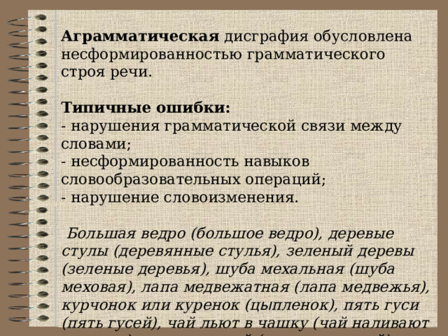 Аграмматическая дисграфия обусловлена несформированностью грамматического строя речи.  Типичные ошибки: - нарушения грамматической связи между словами; - несформированность навыков словообразовательных операций; - нарушение словоизменения.  Большая ведро (большое ведро), деревые стулы (деревянные стулья), зеленый деревы (зеленые деревья), шуба мехальная (шуба меховая), лапа медвежатная (лапа медвежья), курчонок или куренок (ц ы пленок), пять гуси (пять гусей), чай льют в чашку (чай наливают в чашку), за дома сарай (за домом сарай), истеплыя стран летят грачи (Из теплых стран летят грачи). 