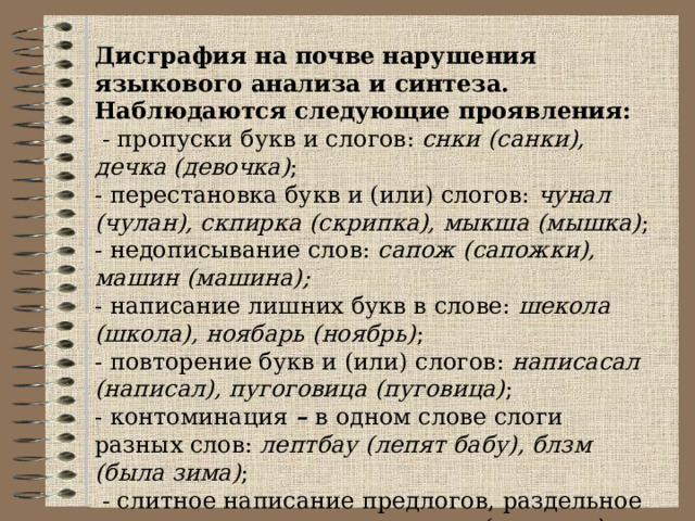 Дисграфия на почве  нарушения языкового анализа и синтеза. Наблюдаются следующие проявления:  - пропуски букв и слогов: снки (санки), дечка (девочка) ; - перестановка букв и (или) слогов: чунал (чулан), скпирка (скрипка), мыкша (мышка) ; - недописывание слов: сапож (сапожки), машин (машина);  - написание лишних букв в слове: шекола (школа), ноябарь (ноябрь) ; - повторение букв и (или) слогов: написасал (написал), пугоговица (пуговица) ; - контоминация – в одном слове слоги разных слов: лептбау (лепят бабу), блзм (была зима) ;  - слитное написание предлогов, раздельное написание приставок: настоле (на столе), на ступила (наступила). 