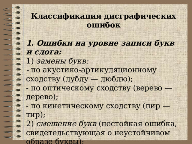 Классификация дисграфических ошибок 1. Ошибки на уровне записи букв и слога: 1) замены букв: - по акустико-артикуляционному сходству (лублу — люблю); - по оптическому сходству (верево — дерево); - по кинетическому сходству (пир — тир); 2) смешение букв (нестойкая ошибка, свидетельствующая о неустойчивом образе буквы); 3) пропуски букв, пропуск слога; 4) вставки букв (сентябарь). 