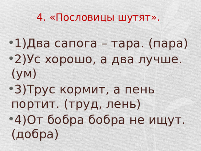 4. «Пословицы шутят». 1)Два сапога – тара. (пара) 2)Ус хорошо, а два лучше. (ум) 3)Трус кормит, а пень портит. (труд, лень) 4)От бобра бобра не ищут. (добра) 