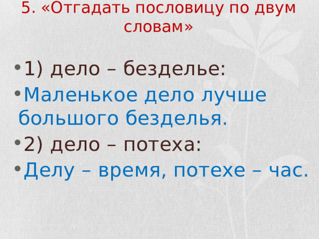 5. «Отгадать пословицу по двум словам» 1) дело – безделье: Маленькое дело лучше большого безделья. 2) дело – потеха: Делу – время, потехе – час. 
