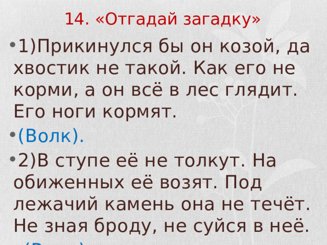 14. «Отгадай загадку» 1)Прикинулся бы он козой, да хвостик не такой. Как его не корми, а он всё в лес глядит. Его ноги кормят. (Волк). 2)В ступе её не толкут. На обиженных её возят. Под лежачий камень она не течёт. Не зная броду, не суйся в неё.  (Вода). 
