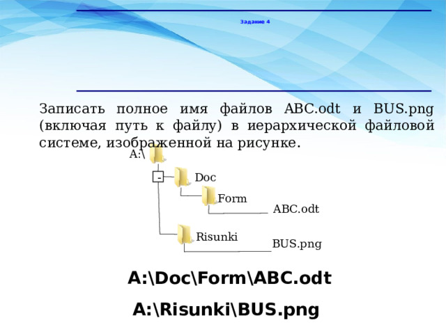 Задание 4 Записать полное имя файлов ABC.odt и BUS.png (включая путь к файлу) в иерархической файловой системе, изображенной на рисунке . A:\ Doc - Form ABC.odt Risunki BUS.png А:\Doc\Form\ABC.odt А:\Risunki\BUS.png 