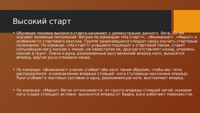 Высокий старт Обучение технике высокого старта начинают с демонстрации данного бега. Затем изучают основные положения бегуна по командам «На старт!», «Внимание!» «Марш!» и особенности стартового разгона. Группе занимающихся следует сразу изучить стартовые положения. По команде: «На старт!» учащийся подходит к стартовой линии, ставит сильнейшую ногу носком к линии, не переступая ее, другую отставляет назад, упираясь носком в грунт. Плечо и рука, разноименные выставленной вперед ноге, выносятся вперед, другая рука отведена назад. По команде: «Внимание!» ученик сгибает обе ноги таким образом, чтобы вес тела распределялся в направлении впереди стоящей ноги (туловище наклонено вперед). Руки сгибают в локтевых суставах и одну, разноименную ноге, выставляют вперед. По команде: «Марш!» бегун отталкивается от грунта впереди стоящей ногой, маховая нога (сзади стоящая) активно выносится вперед от бедра, руки работают перекрестно. 