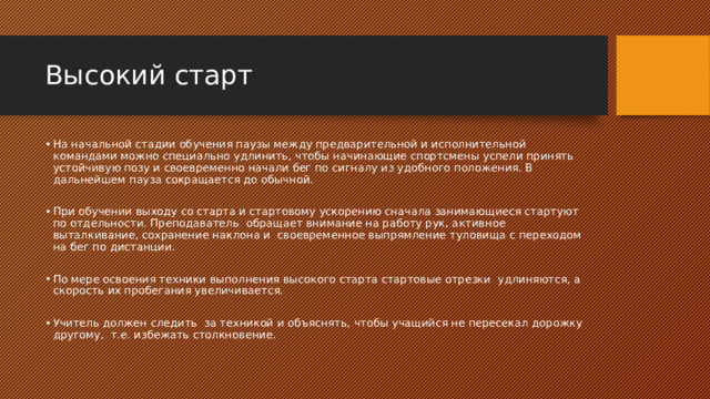 Высокий старт На начальной стадии обучения паузы между предварительной и исполнительной командами можно специально удлинить, чтобы начинающие спортсмены успели принять устойчивую позу и своевременно начали бег по сигналу из удобного положения. В дальнейшем пауза сокращается до обычной. При обучении выходу со старта и стартовому ускорению сначала занимающиеся стартуют по отдельности. Преподаватель обращает внимание на работу рук, активное выталкивание, сохранение наклона и своевременное выпрямление туловища с переходом на бег по дистанции. По мере освоения техники выполнения высокого старта стартовые отрезки удлиняются, а скорость их пробегания увеличивается. Учитель должен следить за техникой и объяснять, чтобы учащийся не пересекал дорожку другому, т.е. избежать столкновение. 