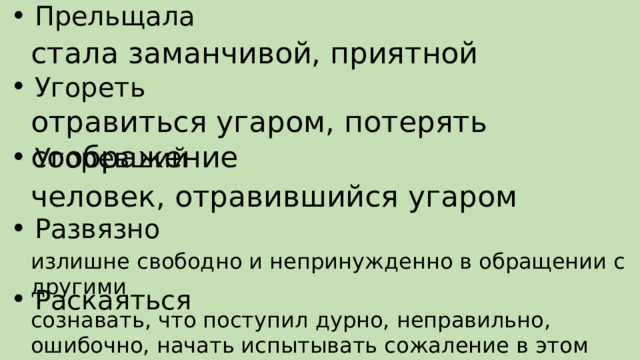 Прельщала Угореть Угоревший Развязно Раскаяться стала заманчивой, приятной отравиться угаром, потерять соображение человек, отравившийся угаром излишне свободно и непринужденно в обращении с другими сознавать, что поступил дурно, неправильно, ошибочно, начать испытывать сожаление в этом 