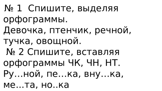  № 1 Спишите, выделяя орфограммы. Девочка, птенчик, речной, тучка, овощной. № 2 Спишите, вставляя орфограммы ЧК, ЧН, НТ. Ру…ной, пе…ка, вну…ка, ме...та, но..ка № 3 Запишите имена ласково. Валя, Зина, Аня, Женя. 