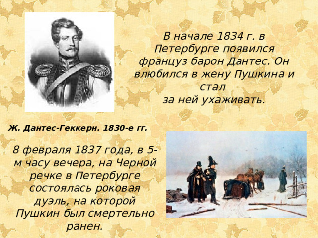 В начале 1834 г. в Петербурге появился француз барон Дантес. Он влюбился в жену Пушкина и стал за ней ухаживать. Ж. Дантес-Геккерн. 1830-е гг. 8 февраля 1837 года, в 5-м часу вечера, на Черной речке в Петербурге состоялась роковая дуэль, на которой Пушкин был смертельно ранен. 