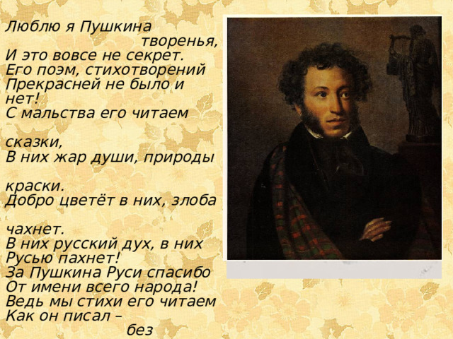 Люблю я Пушкина  творенья, И это вовсе не секрет. Его поэм, стихотворений Прекрасней не было и нет! С мальства его читаем  сказки, В них жар души, природы  краски. Добро цветёт в них, злоба  чахнет. В них русский дух, в них Русью пахнет! За Пушкина Руси спасибо От имени всего народа! Ведь мы стихи его читаем Как он писал –  без перевода. 
