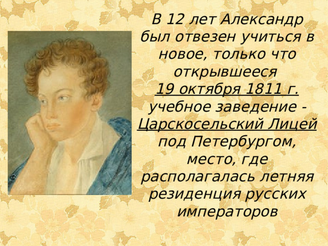 В 12 лет Александр был отвезен учиться в новое, только что открывшееся 19 октября 1811 г. учебное заведение - Царскосельский Лицей под Петербургом, место, где располагалась летняя резиденция русских императоров 