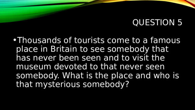 Question 5 Thousands of tourists come to a famous place in Britain to see somebody that has never been seen and to visit the museum devoted to that never seen somebody. What is the place and who is that mysterious somebody? 