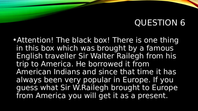 Question 6 Attention! The black box! There is one thing in this box which was brought by a famous English traveller Sir Walter Railegh from his trip to America. He borrowed it from American Indians and since that time it has always been very popular in Europe. If you guess what Sir W.Railegh brought to Europe from America you will get it as a present. 