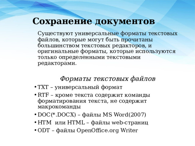 Сохранение документов  Существуют универсальные форматы текстовых файлов, которые могут быть прочитаны большинством текстовых редакторов, и оригинальные форматы, которые используются только определенными текстовыми редакторами.  Форматы текстовых файлов TXT – универсальный формат RTF – кроме текста содержит команды форматирования текста, не содержит макрокоманды DOC(*.DOCX) – файлы MS Word(2007) HTM или HTML – файлы web-страниц ODT – файлы OpenOffice.org Writer 