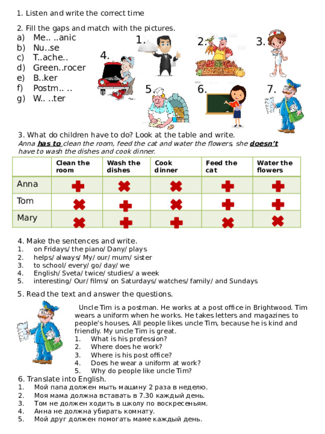 1. Listen and write the correct time 2. Fill the gaps and match with the pictures. Me.. ..anic Nu..se T..ache.. Green..rocer B..ker Postm.. .. W.. ..ter 1. 2. 3. 4. 7. 6. 5. 3. What do children have to do? Look at the table and write. Anna has to clean the room, feed the cat and water the flowers, she doesn’t have to wash the dishes and cook dinner. Anna Clean the room Tom Wash the dishes Cook dinner Mary Feed the cat Water the flowers 4. Make the sentences and write. on Fridays/ the piano/ Dany/ plays helps/ always/ My/ our/ mum/ sister to school/ every/ go/ day/ we English/ Sveta/ twice/ studies/ a week interesting/ Our/ films/ on Saturdays/ watches/ family/ and Sundays 5. Read the text and answer the questions.  Uncle Tim is a postman. He works at a post office in Brightwood. Tim wears a uniform when he works. He takes letters and magazines to people’s houses. All people likes uncle Tim, because he is kind and friendly. My uncle Tim is great. What is his profession? Where does he work? Where is his post office? Does he wear a uniform at work? Why do people like uncle Tim? 6. Translate into English. Мой папа должен мыть машину 2 раза в неделю. Моя мама должна вставать в 7.30 каждый день. Том не должен ходить в школу по воскресеньям. Анна не должна убирать комнату. Мой друг должен помогать маме каждый день. 