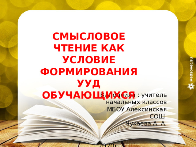 СМЫСЛОВОЕ ЧТЕНИЕ КАК УСЛОВИЕ ФОРМИРОВАНИЯ УУД ОБУЧАЮЩИХСЯ Выполнила : учитель начальных классов  МБОУ Алексинская СОШ Чукаева А. А. 2020г  