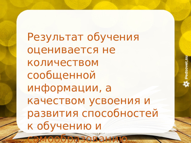  Результат обучения оценивается не количеством сообщенной информации, а качеством усвоения и развития способностей к обучению и самообразованию. Л. Д. Кудрявцев 