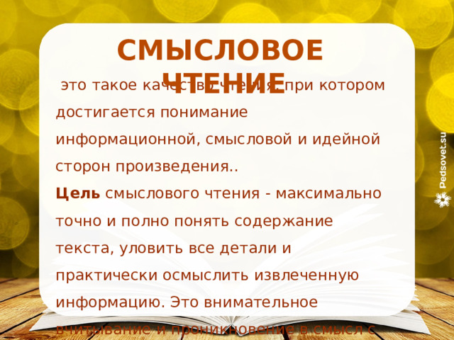 СМЫСЛОВОЕ  ЧТЕНИЕ   это такое качество чтения, при котором достигается понимание информационной, смысловой и идейной сторон произведения.. Цель смыслового чтения - максимально точно и полно понять содержание текста, уловить все детали и практически осмыслить извлеченную информацию. Это внимательное вчитывание и проникновение в смысл с помощью анализа текста. 