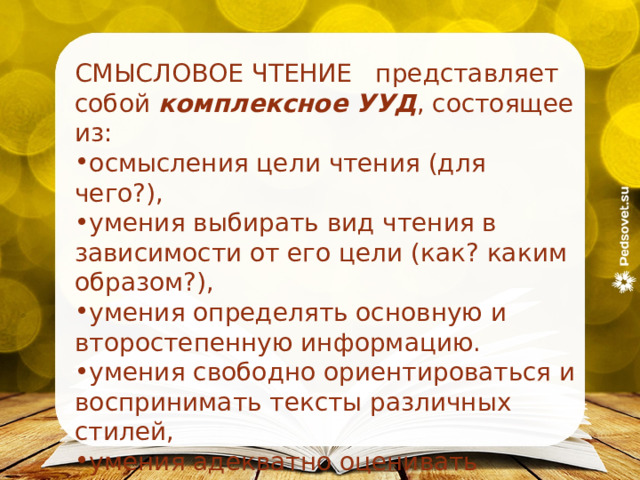 СМЫСЛОВОЕ ЧТЕНИЕ представляет собой комплексное УУД , состоящее из: осмысления цели чтения (для чего?), умения выбирать вид чтения в зависимости от его цели (как? каким образом?), умения определять основную и второстепенную информацию. умения свободно ориентироваться и воспринимать тексты различных стилей, умения адекватно оценивать информацию, полученную из текста. 