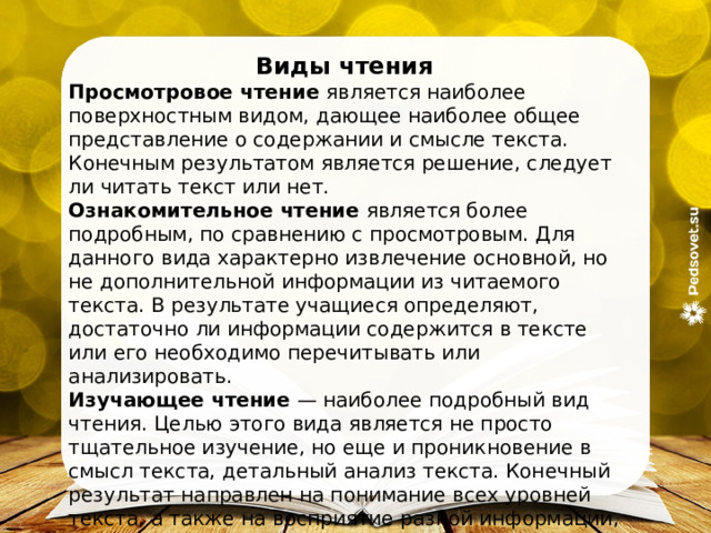 Виды чтения Просмотровое чтение  является наиболее поверхностным видом, дающее наиболее общее представление о содержании и смысле текста. Конечным результатом является решение, следует ли читать текст или нет. Ознакомительное чтение  является более подробным, по сравнению с просмотровым. Для данного вида характерно извлечение основной, но не дополнительной информации из читаемого текста. В результате учащиеся определяют, достаточно ли информации содержится в тексте или его необходимо перечитывать или анализировать. Изучающее чтение  — наиболее подробный вид чтения. Целью этого вида является не просто тщательное изучение, но еще и проникновение в смысл текста, детальный анализ текста. Конечный результат направлен на понимание всех уровней текста, а также на восприятие разной информации, изложенной в тексте. 