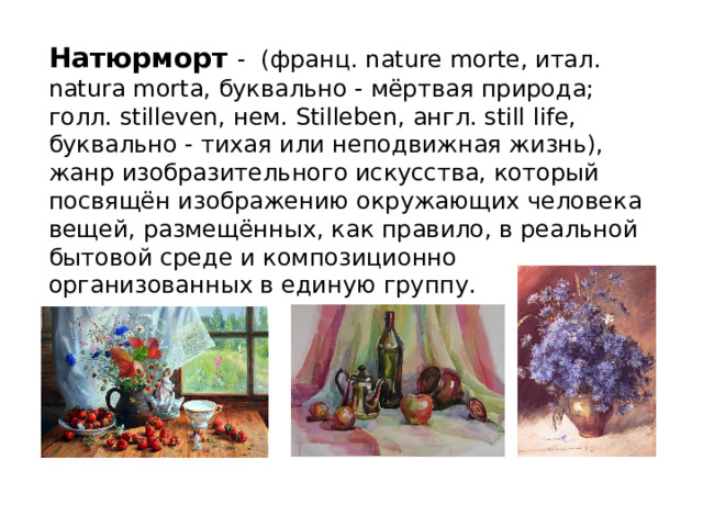 Натюрморт - (франц. nature morte, итал. natura morta, буквально - мёртвая природа; голл. stilleven, нем. Stilleben, англ. still life, буквально - тихая или неподвижная жизнь), жанр изобразительного искусства, который посвящён изображению окружающих человека вещей, размещённых, как правило, в реальной бытовой среде и композиционно организованных в единую группу. 