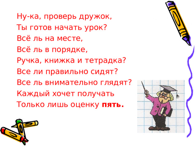 Ну-ка, проверь дружок, Ты готов начать урок? Всё ль на месте, Всё ль в порядке, Ручка, книжка и тетрадка? Все ли правильно сидят? Все ль внимательно глядят? Каждый хочет получать Только лишь оценку пять. 