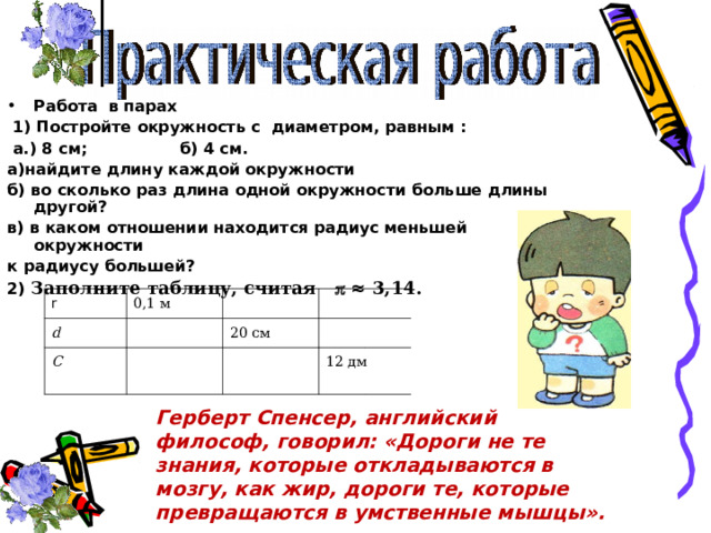 Работа в парах  1) Постройте окружность с диаметром, равным :  а.) 8 см; б) 4 см. а)найдите длину каждой окружности б) во сколько раз длина одной окружности больше длины другой? в) в каком отношении находится радиус меньшей окружности к радиусу большей? 2) Заполните таблицу, считая  ≈ 3,14.   r d  0,1 м  С  20 см  12 дм  Герберт Спенсер, английский философ, говорил: «Дороги не те знания, которые откладываются в мозгу, как жир, дороги те, которые превращаются в умственные мышцы». 