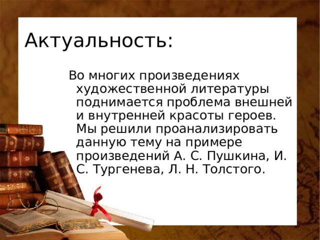 Актуальность: Во многих произведениях художественной литературы поднимается проблема внешней и внутренней красоты героев. Мы решили проанализировать данную тему на примере произведений А. С. Пушкина, И. С. Тургенева, Л. Н. Толстого. 