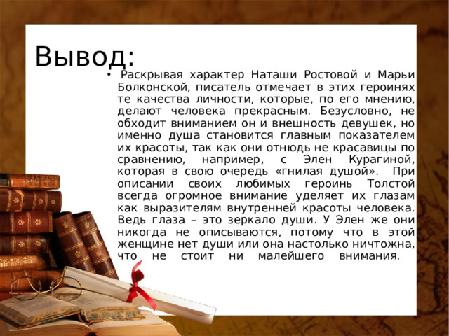 Вывод:   Раскрывая характер Наташи Ростовой и Марьи Болконской, писатель отмечает в этих героинях те качества личности, которые, по его мнению, делают человека прекрасным. Безусловно, не обходит вниманием он и внешность девушек, но именно душа становится главным показателем их красоты, так как они отнюдь не красавицы по сравнению, например, с Элен Курагиной, которая в свою очередь «гнилая душой» .    При описании своих любимых героинь Толстой всегда огромное внимание уделяет их глазам как выразителям внутренней красоты человека. Ведь глаза – это зеркало души. У Элен же они никогда не описываются, потому что в этой женщине нет души или она настолько ничтожна, что не стоит ни малейшего внимания.   