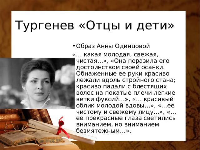 Тургенев «Отцы и дети» Образ Анны Одинцовой «… какая молодая, свежая, чистая…», «Она поразила его достоинством своей осанки. Обнаженные ее руки красиво лежали вдоль стройного стана; красиво падали с блестящих волос на покатые плечи легкие ветки фуксий…», «… красивый облик молодой вдовы…», «…ее чистому и свежему лицу…», «…ее прекрасные глаза светились вниманием, но вниманием безмятежным…». 