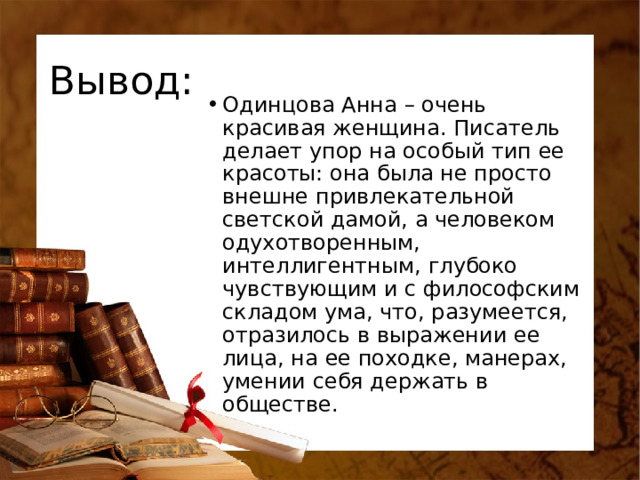 Вывод: Одинцова Анна – очень красивая женщина. Писатель делает упор на особый тип ее красоты: она была не просто внешне привлекательной светской дамой, а человеком одухотворенным, интеллигентным, глубоко чувствующим и с философским складом ума, что, разумеется, отразилось в выражении ее лица, на ее походке, манерах, умении себя держать в обществе. 