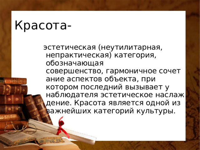 Красота-   эстетическая (неутилитарная, непрактическая) категория, обозначающая совершенство, гармоничное сочетание аспектов объекта, при котором последний вызывает у наблюдателя эстетическое наслаждение. Красота является одной из важнейших категорий культуры. 