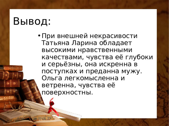 Вывод: При внешней некрасивости Татьяна Ларина обладает высокими нравственными качествами, чувства её глубоки и серьёзны, она искренна в поступках и преданна мужу. Ольга легкомысленна и ветренна, чувства её поверхностны. 