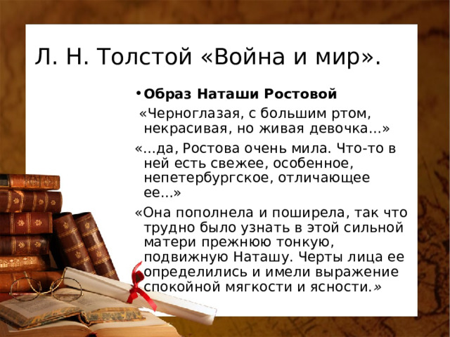 Л. Н. Толстой «Война и мир». Образ Наташи Ростовой  «Черноглазая, с большим ртом, некрасивая, но живая девочка...» «...да, Ростова очень мила. Что-то в ней есть свежее, особенное, непетербургское, отличающее ее...»  «Она пополнела и поширела, так что трудно было узнать в этой сильной матери прежнюю тонкую, подвижную Наташу. Черты лица ее определились и имели выражение спокойной мягкости и ясности. » 