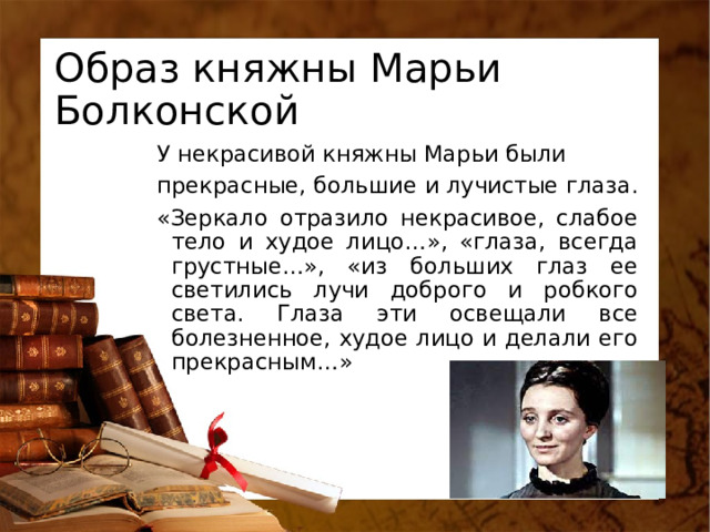 Образ княжны Марьи Болконской У некрасивой княжны Марьи были прекрасные, большие и лучистые глаза. «Зеркало отразило некрасивое, слабое тело и худое лицо…», «глаза, всегда грустные…», «из больших глаз ее светились лучи доброго и робкого света. Глаза эти освещали все болезненное, худое лицо и делали его прекрасным…» 