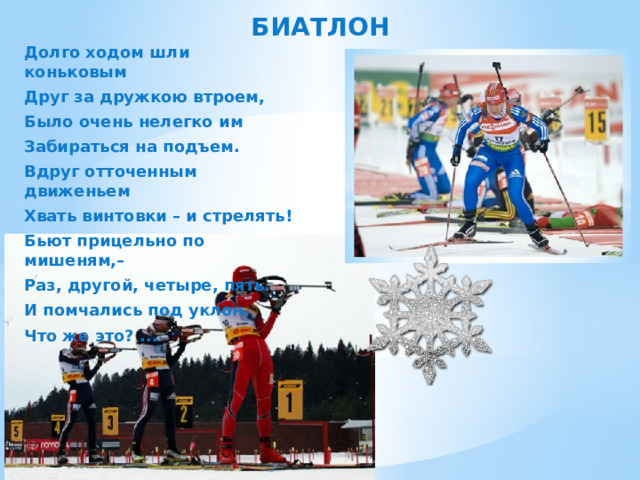 БИАТЛОН Долго ходом шли коньковым Друг за дружкою втроем, Было очень нелегко им Забираться на подъем. Вдруг отточенным движеньем Хвать винтовки – и стрелять! Бьют прицельно по мишеням,– Раз, другой, четыре, пять. И помчались под уклон. Что же это? ... 