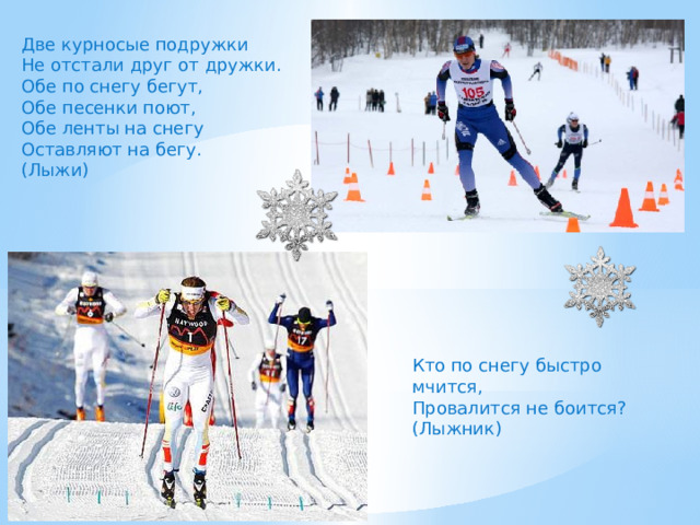 Две курносые подружки Не отстали друг от дружки. Обе по снегу бегут, Обе песенки поют, Обе ленты на снегу Оставляют на бегу. (Лыжи) Кто по снегу быстро мчится, Провалится не боится? (Лыжник) 