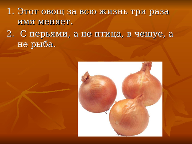 1. Этот овощ за всю жизнь три раза имя меняет. 2. С перьями, а не птица, в чешуе, а не рыба. 