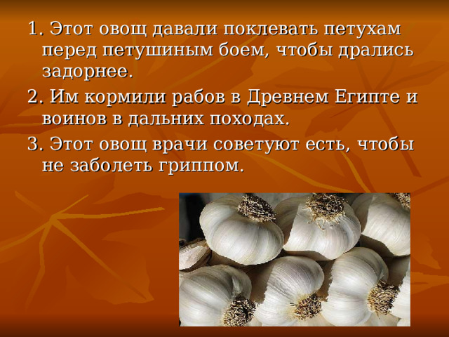 1. Этот овощ давали поклевать петухам перед петушиным боем, чтобы дрались задорнее. 2. Им кормили рабов в Древнем Египте и воинов в дальних походах. 3. Этот овощ врачи советуют есть, чтобы не заболеть гриппом. 