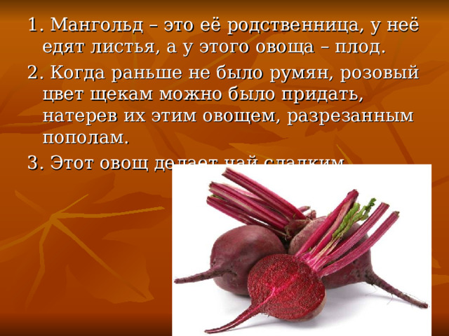 1. Мангольд – это её родственница, у неё едят листья, а у этого овоща – плод. 2. Когда раньше не было румян, розовый цвет щекам можно было придать, натерев их этим овощем, разрезанным пополам. 3. Этот овощ делает чай сладким. 