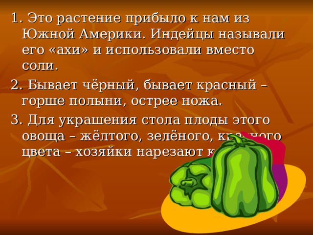 1. Это растение прибыло к нам из Южной Америки. Индейцы называли его «ахи» и использовали вместо соли. 2. Бывает чёрный, бывает красный – горше полыни, острее ножа. 3. Для украшения стола плоды этого овоща – жёлтого, зелёного, красного цвета – хозяйки нарезают кольцами. 