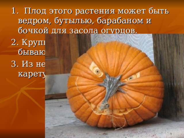 1. Плод этого растения может быть ведром, бутылью, барабаном и бочкой для засола огурцов. 2. Крупнее этих плодов нет на свете, бывают они до 100 кг весом. 3. Из неё волшебница сделала карету для Золушки. 