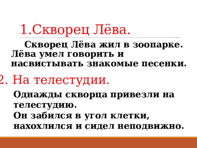 1.Скворец Лёва.  Скворец Лёва жил в зоопарке. Лёва умел говорить и насвистывать знакомые песенки. 2. На телестудии. Однажды скворца привезли на телестудию.  Он забился в угол клетки, нахохлился и сидел неподвижно. 