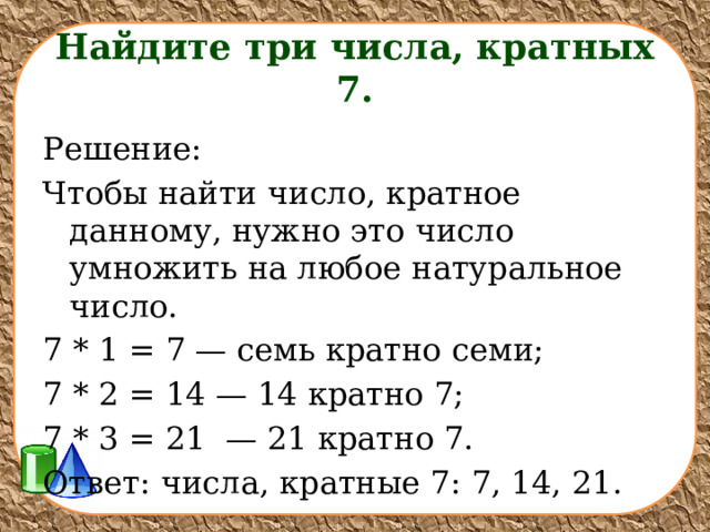  Найдите три числа, кратных 7.   Решение: Чтобы найти число, кратное данному, нужно это число умножить на любое натуральное число. 7 * 1 = 7 — семь кратно семи; 7 * 2 = 14 — 14 кратно 7; 7 * 3 = 21  — 21 кратно 7. Ответ: числа, кратные 7: 7, 14, 21. 