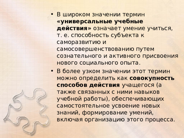 В широком значении термин «универсальные учебные действия» означает умение учиться, т. е. способность субъекта к саморазвитию и самосовершенствованию путем сознательного и активного присвоения нового социального опыта. В более узком значении этот термин можно определить как совокупность способов действия учащегося (а также связанных с ними навыков учебной работы), обеспечивающих самостоятельное усвоение новых знаний, формирование умений, включая организацию этого процесса.  