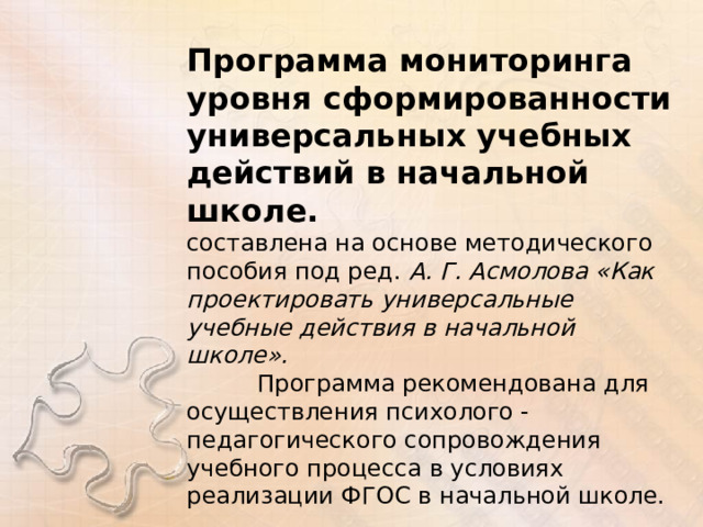 Программа мониторинга уровня сформированности универсальных учебных действий в начальной школе. составлена на основе методического пособия под ред. А. Г. Асмолова «Как проектировать универсальные учебные действия в начальной школе».  Программа рекомендована для осуществления психолого - педагогического сопровождения учебного процесса в условиях реализации ФГОС в начальной школе. 