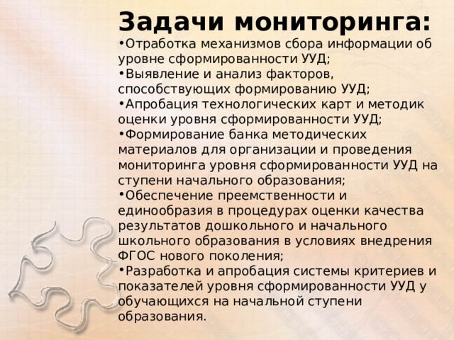 Задачи мониторинга: Отработка механизмов сбора информации об уровне сформированности УУД; Выявление и анализ факторов, способствующих формированию УУД; Апробация технологических карт и методик оценки уровня сформированности УУД; Формирование банка методических материалов для организации и проведения мониторинга уровня сформированности УУД на ступени начального образования; Обеспечение преемственности и единообразия в процедурах оценки качества результатов дошкольного и начального школьного образования в условиях внедрения ФГОС нового поколения; Разработка и апробация системы критериев и показателей уровня сформированности УУД у обучающихся на начальной ступени образования. 