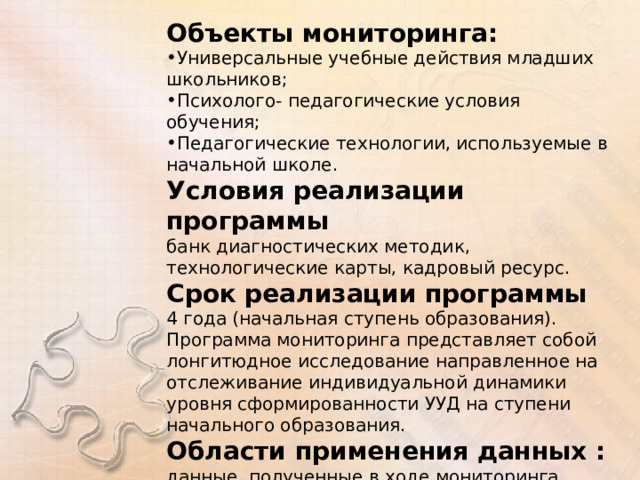 Объекты мониторинга: Универсальные учебные действия младших школьников; Психолого- педагогические условия обучения; Педагогические технологии, используемые в начальной школе. Условия реализации программы банк диагностических методик, технологические карты, кадровый ресурс. Срок реализации программы 4 года (начальная ступень образования). Программа мониторинга представляет собой лонгитюдное исследование направленное на отслеживание индивидуальной динамики уровня сформированности УУД на ступени начального образования. Области применения данных :  данные, полученные в ходе мониторинга используются для оперативной коррекции учебно- воспитательного процесса. 