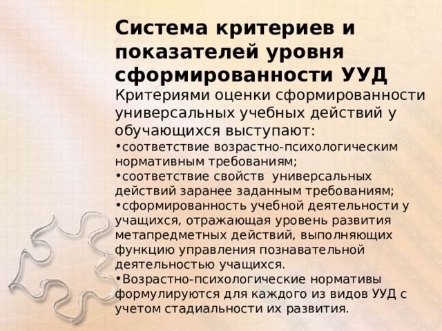 Система критериев и показателей уровня сформированности УУД Критериями оценки сформированности универсальных учебных действий у обучающихся выступают: соответствие возрастно-психологическим нормативным требованиям; соответствие свойств универсальных действий заранее заданным требованиям; сформированность учебной деятельности у учащихся, отражающая уровень развития метапредметных действий, выполняющих функцию управления познавательной деятельностью учащихся. Возрастно-психологические нормативы формулируются для каждого из видов УУД с учетом стадиальности их развития. 