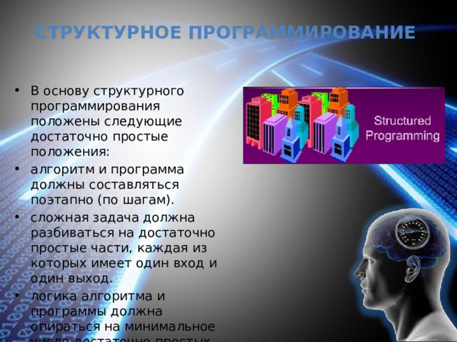 Структурное программирование В основу структурного программирования положены следующие достаточно простые положения: алгоритм и программа должны составляться поэтапно (по шагам). сложная задача должна разбиваться на достаточно простые части, каждая из которых имеет один вход и один выход. логика алгоритма и программы должна опираться на минимальное число достаточно простых базовых управляющих структур . 